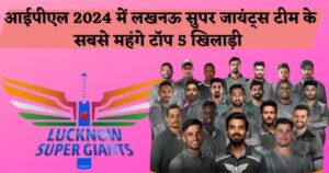 आईपीएल 2024 में लखनऊ सुपर जॉइंट्स टीम के सबसे महंगे टॉप 5 खिलाड़ियों का क्या नाम है?